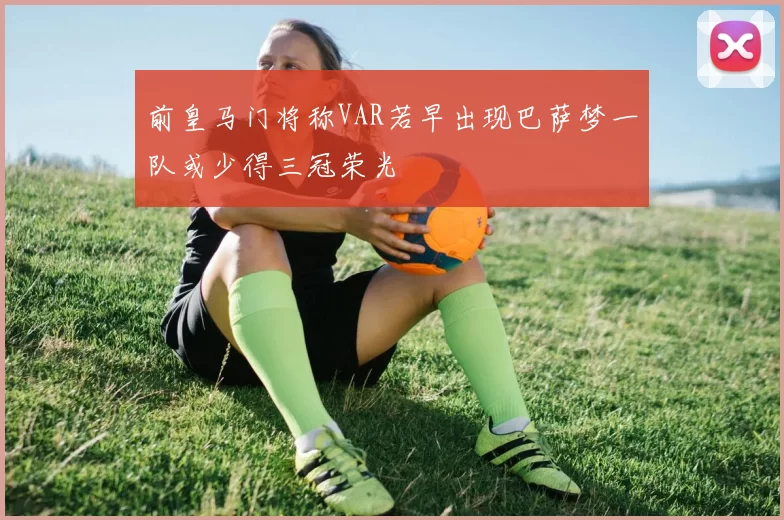 前皇马门将称VAR若早出现巴萨梦一队或少得三冠荣光