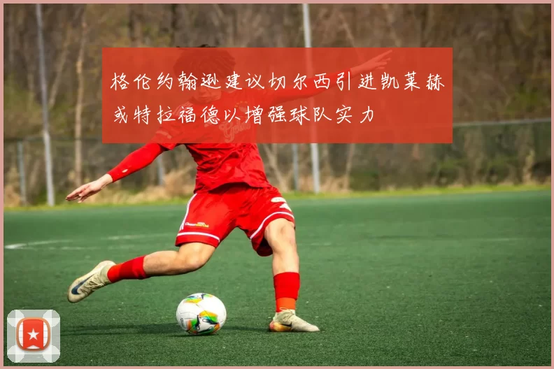 格伦约翰逊建议切尔西引进凯莱赫或特拉福德以增强球队实力