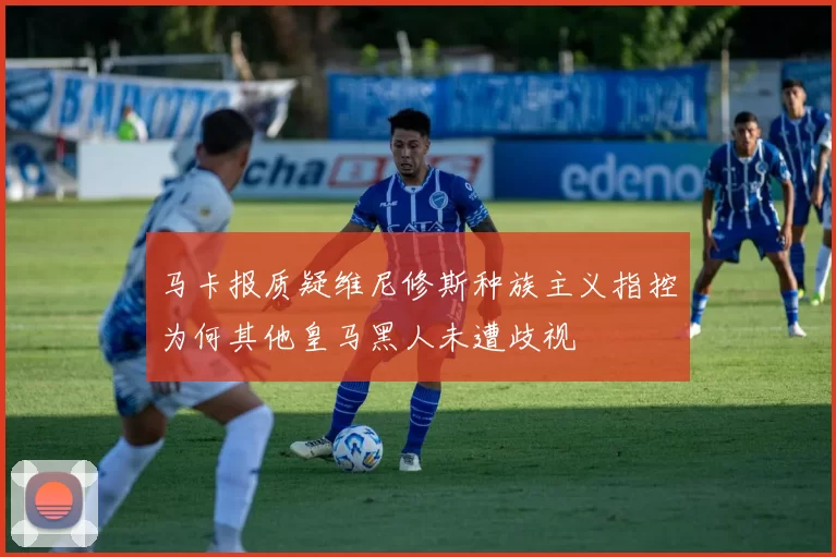 马卡报质疑维尼修斯种族主义指控为何其他皇马黑人未遭歧视
