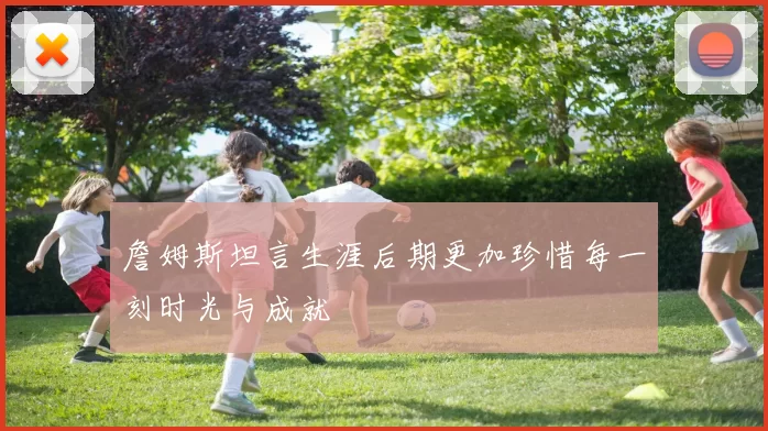 詹姆斯坦言生涯后期更加珍惜每一刻时光与成就