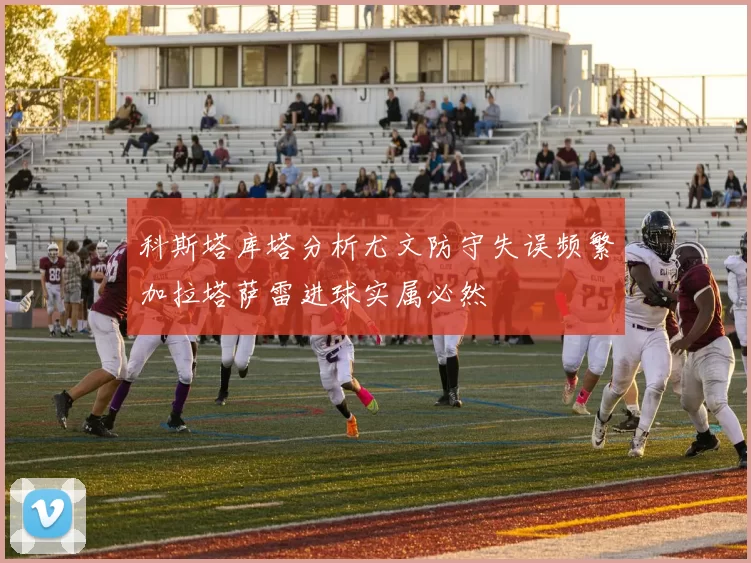 科斯塔库塔分析尤文防守失误频繁加拉塔萨雷进球实属必然