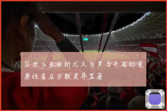 贝尔戈米分析尤文与罗马平局的重要性落后分数差异显著