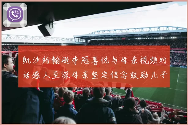 凯沙约翰逊夺冠喜悦与母亲视频对话感人至深母亲坚定信念鼓励儿子追梦