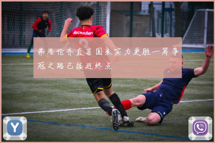 弗洛伦齐直言国米实力更胜一筹争冠之路已接近终点