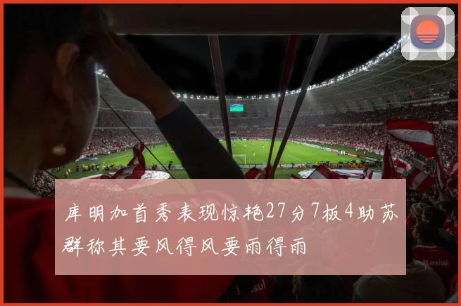 库明加首秀表现惊艳27分7板4助苏群称其要风得风要雨得雨