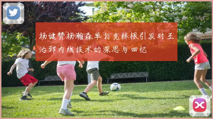 杨健赞杨瀚森单打克林根引发对王治郅内线技术的深思与回忆