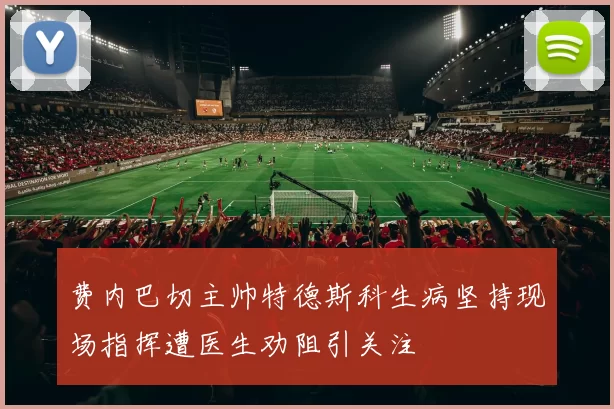 费内巴切主帅特德斯科生病坚持现场指挥遭医生劝阻引关注