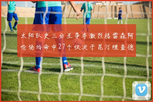 太阳队史三分王争夺激烈格雷森阿伦场均命中27个仅次于昆汀理查德森