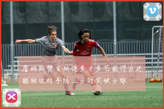 詹姆斯赞肯纳德多才多艺能得分还能助攻对手防三分时突破分球