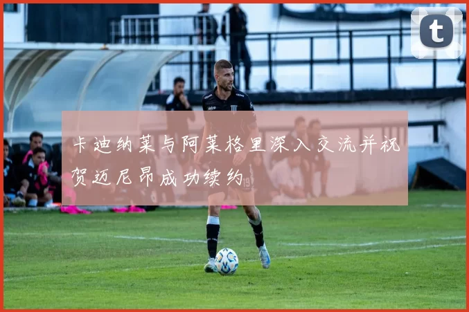 卡迪纳莱与阿莱格里深入交流并祝贺迈尼昂成功续约