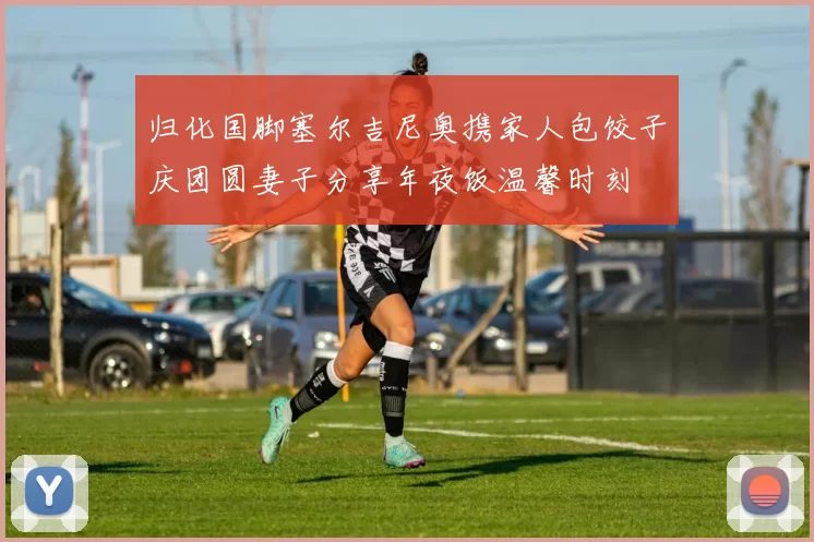 归化国脚塞尔吉尼奥携家人包饺子庆团圆妻子分享年夜饭温馨时刻
