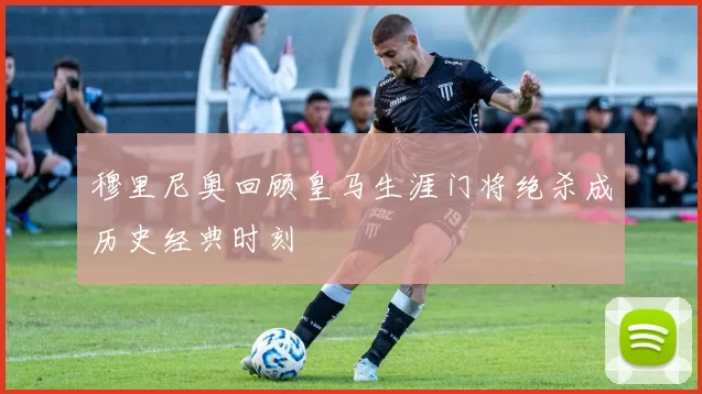 穆里尼奥回顾皇马生涯门将绝杀成历史经典时刻