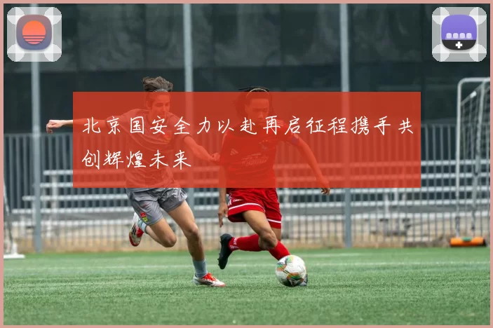 北京国安全力以赴再启征程携手共创辉煌未来