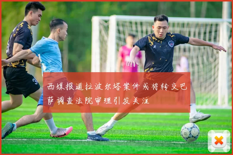 西媒报道拉波尔塔案件或将转交巴萨调查法院审理引发关注