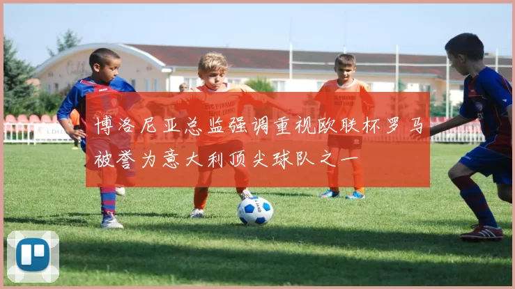 博洛尼亚总监强调重视欧联杯罗马被誉为意大利顶尖球队之一