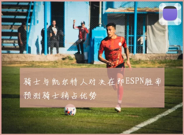 骑士与凯尔特人对决在即ESPN胜率预测骑士稍占优势