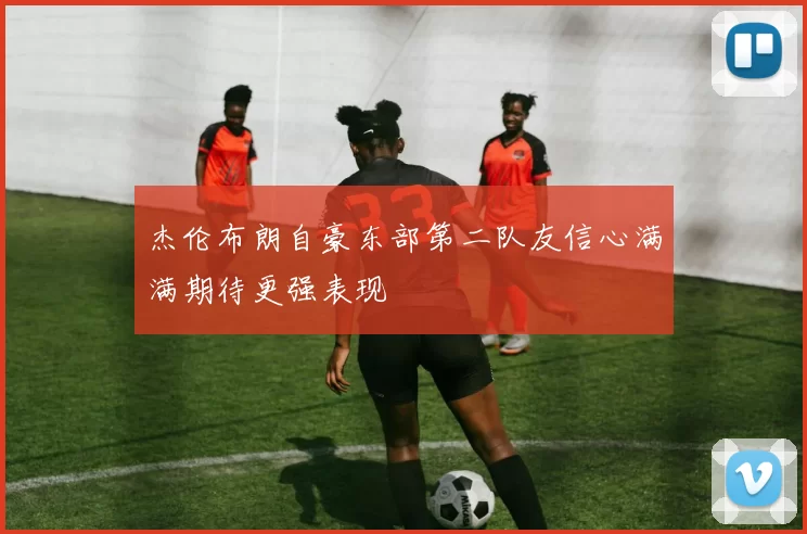 杰伦布朗自豪东部第二队友信心满满期待更强表现