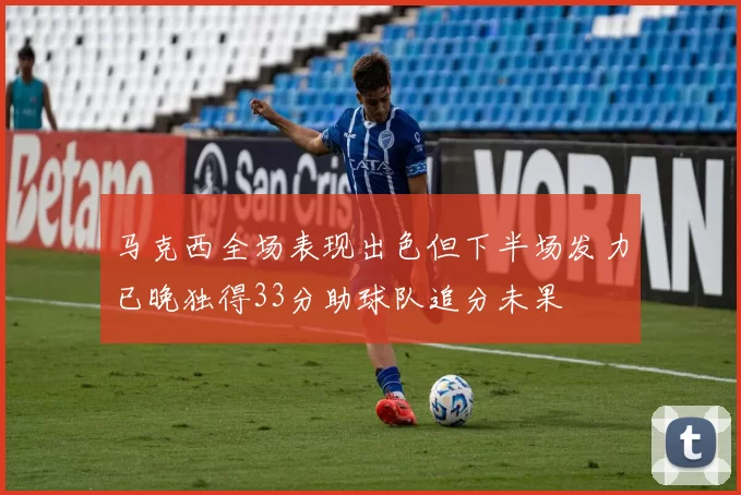 马克西全场表现出色但下半场发力已晚独得33分助球队追分未果