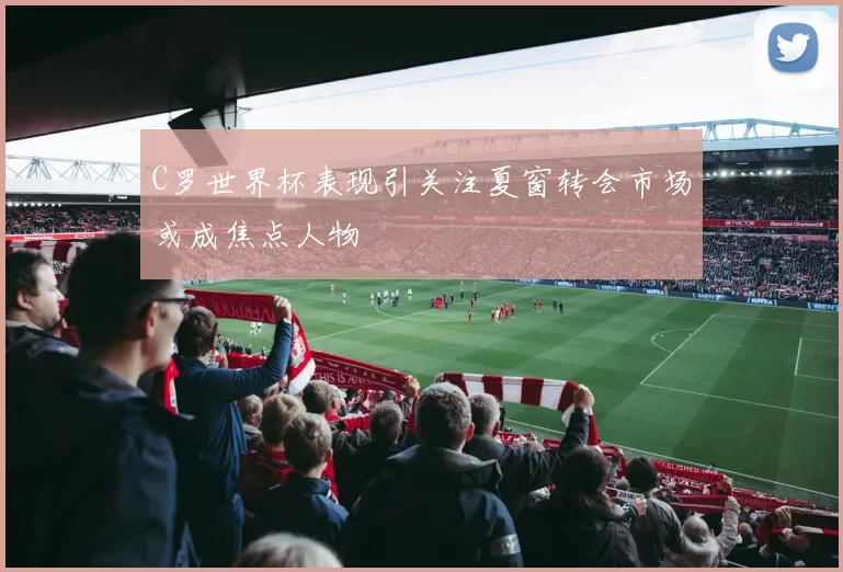 C罗世界杯表现引关注夏窗转会市场或成焦点人物