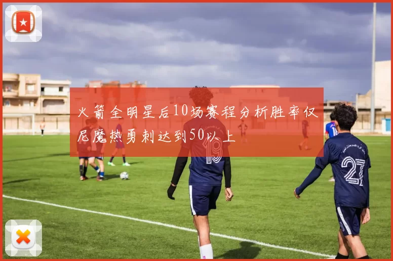 火箭全明星后10场赛程分析胜率仅尼魔热勇刺达到50以上