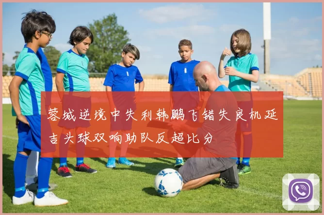 蓉城逆境中失利韩鹏飞错失良机延吉头球双响助队反超比分