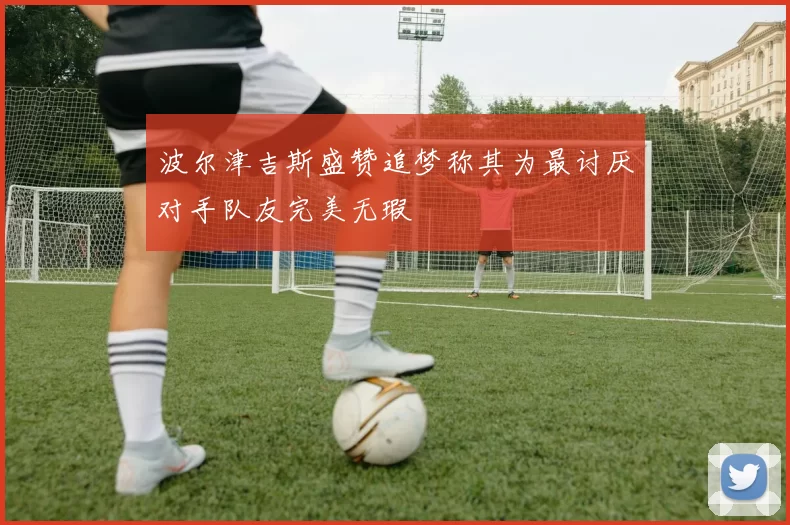 波尔津吉斯盛赞追梦称其为最讨厌对手队友完美无瑕