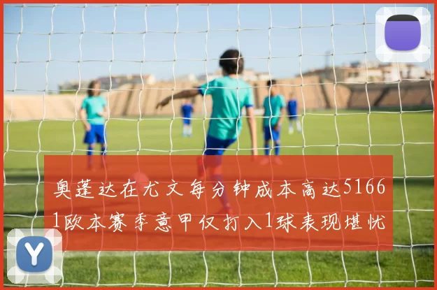 奥蓬达在尤文每分钟成本高达51661欧本赛季意甲仅打入1球表现堪忧