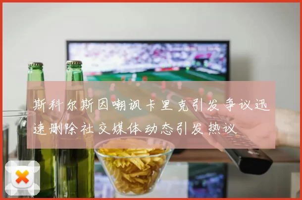 斯科尔斯因嘲讽卡里克引发争议迅速删除社交媒体动态引发热议