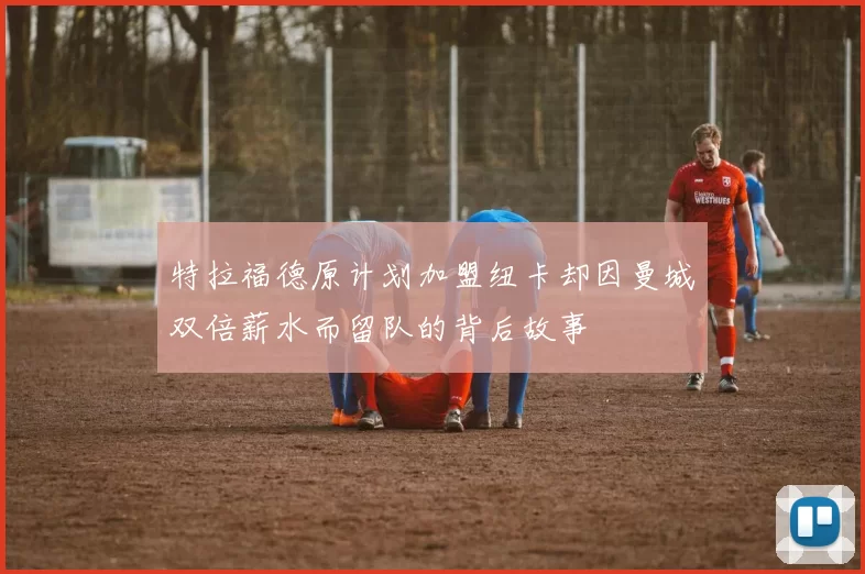特拉福德原计划加盟纽卡却因曼城双倍薪水而留队的背后故事
